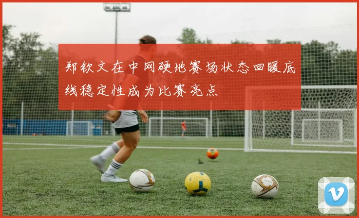 郑钦文在中网硬地赛场状态回暖底线稳定性成为比赛亮点